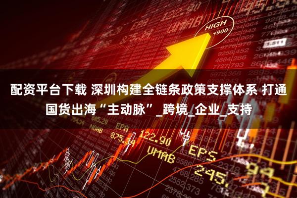 配资平台下载 深圳构建全链条政策支撑体系 打通国货出海“主动脉”_跨境_企业_支持