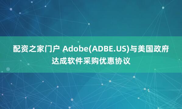 配资之家门户 Adobe(ADBE.US)与美国政府达成软件采购优惠协议