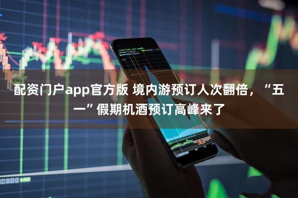 配资门户app官方版 境内游预订人次翻倍，“五一”假期机酒预订高峰来了