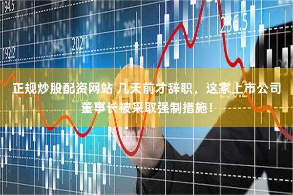 正规炒股配资网站 几天前才辞职，这家上市公司董事长被采取强制措施！