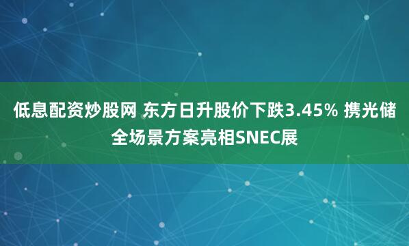 低息配资炒股网 东方日升股价下跌3.45% 携光储全场景方案亮相SNEC展