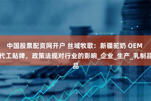 中国股票配资网开户 丝域牧歌：新疆驼奶 OEM 代工贴牌，政策法规对行业的影响_企业_生产_乳制品
