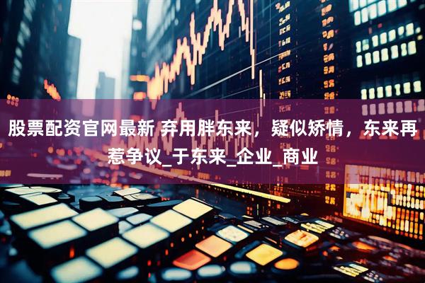 股票配资官网最新 弃用胖东来，疑似矫情，东来再惹争议_于东来_企业_商业