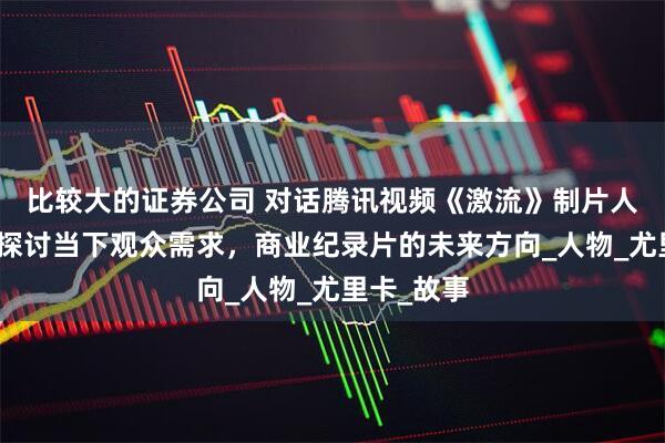 比较大的证券公司 对话腾讯视频《激流》制片人刘东啸，探讨当下观众需求，商业纪录片的未来方向_人物_尤里卡_故事