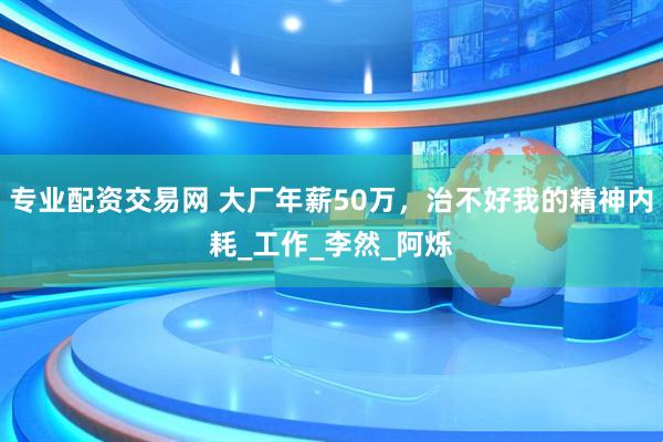专业配资交易网 大厂年薪50万，治不好我的精神内耗_工作_李然_阿烁