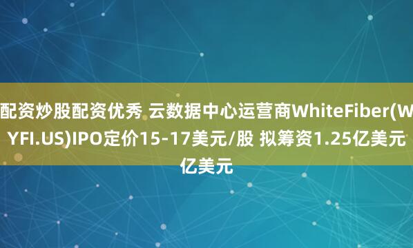 配资炒股配资优秀 云数据中心运营商WhiteFiber(WYFI.US)IPO定价15-17美元/股 拟筹资1.25亿美元