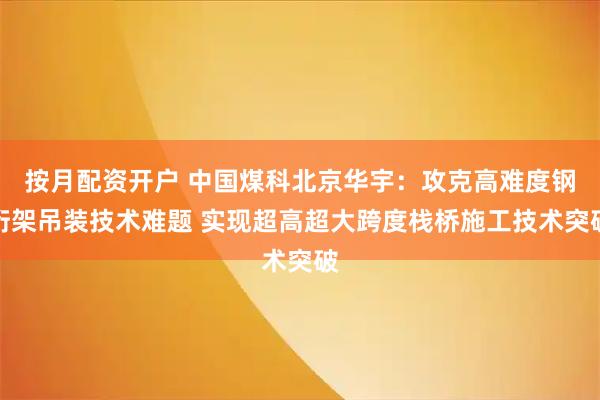 按月配资开户 中国煤科北京华宇：攻克高难度钢桁架吊装技术难题 实现超高超大跨度栈桥施工技术突破