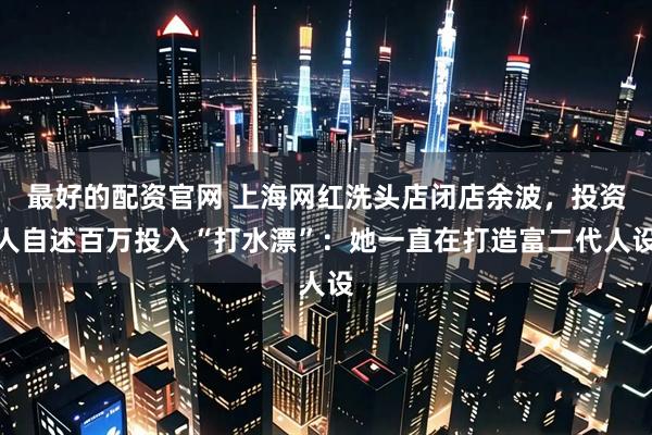最好的配资官网 上海网红洗头店闭店余波，投资人自述百万投入“打水漂”：她一直在打造富二代人设