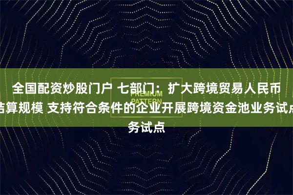 全国配资炒股门户 七部门：扩大跨境贸易人民币结算规模 支持符合条件的企业开展跨境资金池业务试点