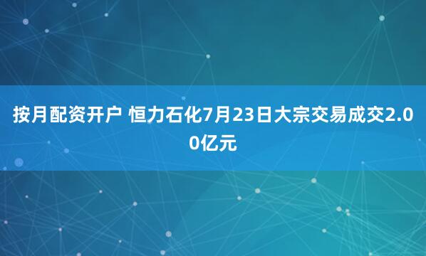 按月配资开户 恒力石化7月23日大宗交易成交2.00亿元