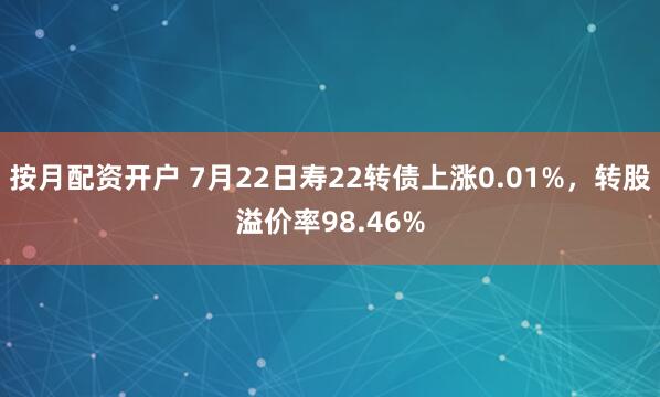 按月配资开户 7月22日寿22转债上涨0.01%，转股溢价率98.46%