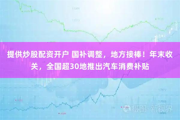 提供炒股配资开户 国补调整，地方接棒！年末收关，全国超30地推出汽车消费补贴